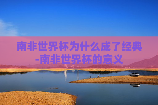 南非世界杯为什么成了经典-南非世界杯的意义
