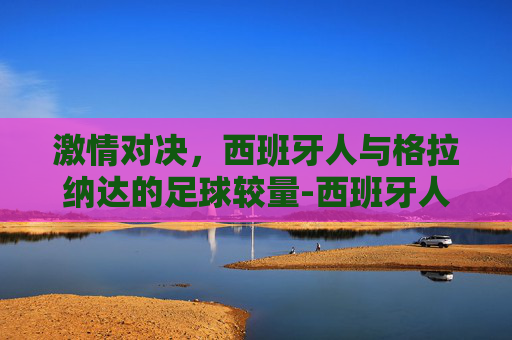 激情对决，西班牙人与格拉纳达的足球较量-西班牙人vs格拉纳达联赛