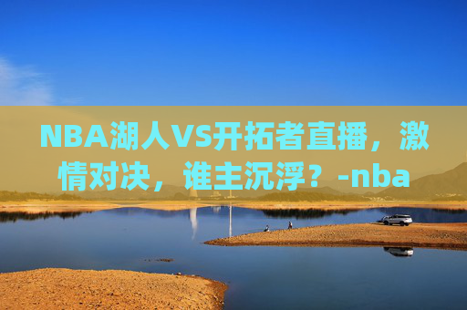 NBA湖人VS开拓者直播，激情对决，谁主沉浮？-nba湖人vs开拓者直播.geiwolai.中国