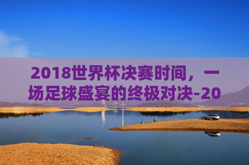 2018世界杯决赛时间，一场足球盛宴的终极对决-2018世界杯决赛时间表