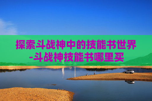 探索斗战神中的技能书世界-斗战神技能书哪里买