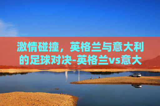 激情碰撞，英格兰与意大利的足球对决-英格兰vs意大利的比分
