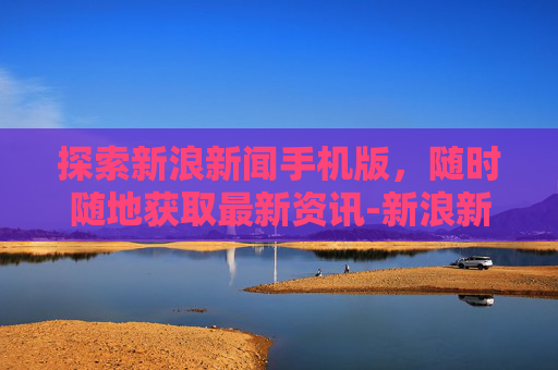 探索新浪新闻手机版，随时随地获取最新资讯-新浪新闻手机版下载安装