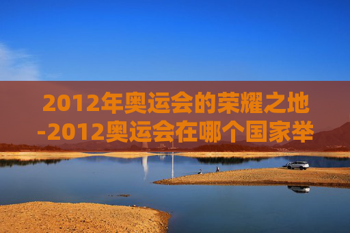 2012年奥运会的荣耀之地-2012奥运会在哪个国家举行