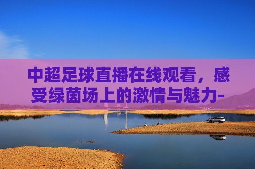 中超足球直播在线观看，感受绿茵场上的激情与魅力-中超足球直播吧