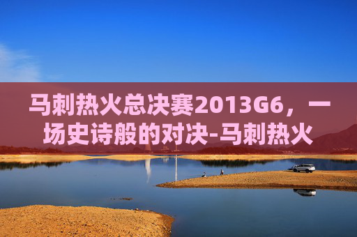 马刺热火总决赛2013G6，一场史诗般的对决-马刺热火总决赛2014录像