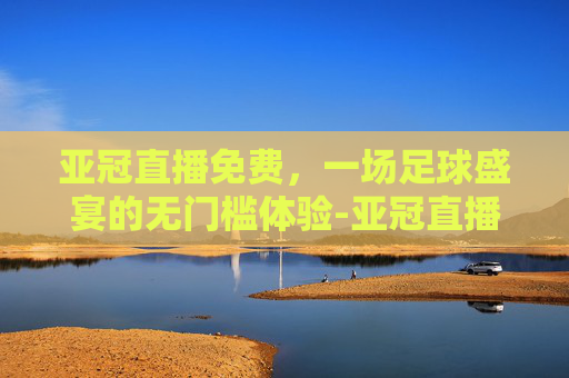 亚冠直播免费，一场足球盛宴的无门槛体验-亚冠直播免费观看上海申花