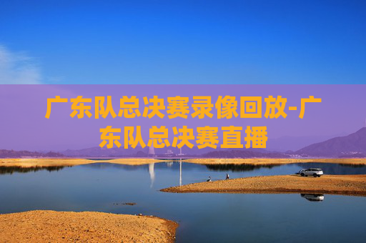 广东队总决赛录像回放-广东队总决赛直播