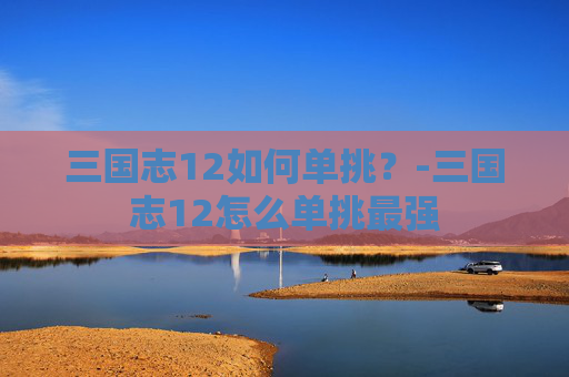 三国志12如何单挑？-三国志12怎么单挑最强
