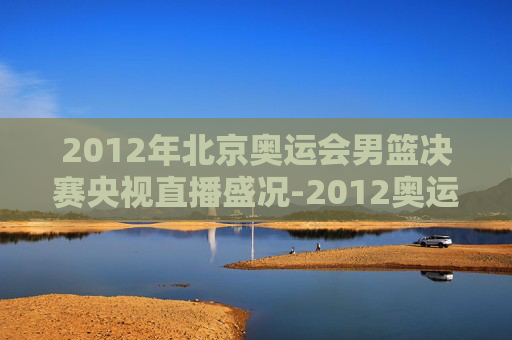 2012年北京奥运会男篮决赛央视直播盛况-2012奥运男篮决赛cctv