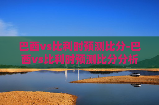 巴西vs比利时预测比分-巴西vs比利时预测比分分析