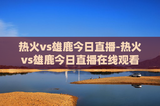 热火vs雄鹿今日直播-热火vs雄鹿今日直播在线观看