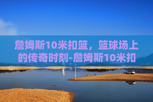 詹姆斯10米扣篮，篮球场上的传奇时刻-詹姆斯10米扣篮视频