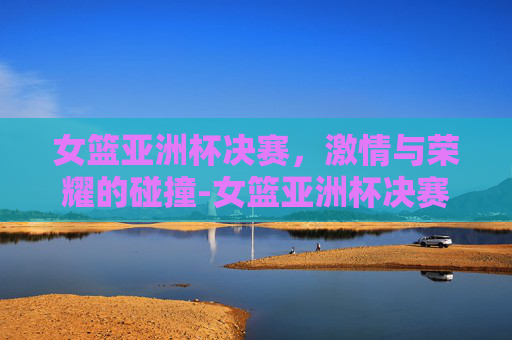 女篮亚洲杯决赛，激情与荣耀的碰撞-女篮亚洲杯决赛录像回放