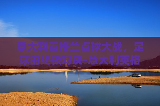意大利英格兰点球大战，足球的终极对决-意大利英格兰点球视频