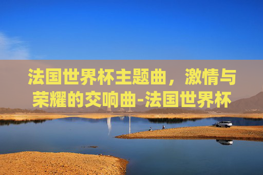 法国世界杯主题曲，激情与荣耀的交响曲-法国世界杯主题曲gogogo