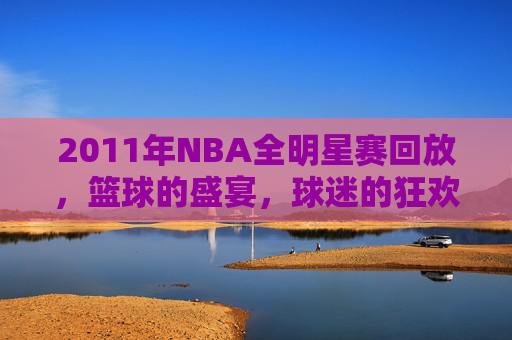 2011年NBA全明星赛回放，篮球的盛宴，球迷的狂欢-