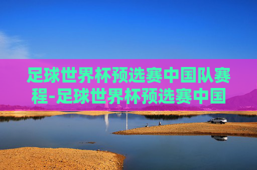 足球世界杯预选赛中国队赛程-足球世界杯预选赛中国队赛程表
