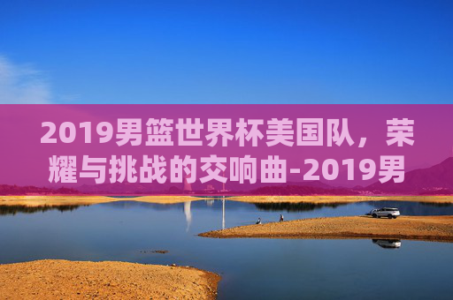 2019男篮世界杯美国队，荣耀与挑战的交响曲-2019男篮世界杯美国队输给了哪个队