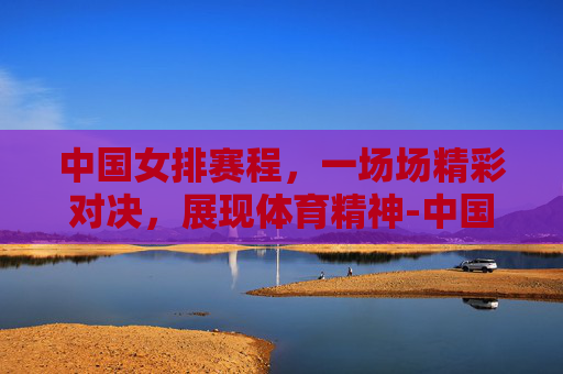 中国女排赛程，一场场精彩对决，展现体育精神-中国女排赛程表时间