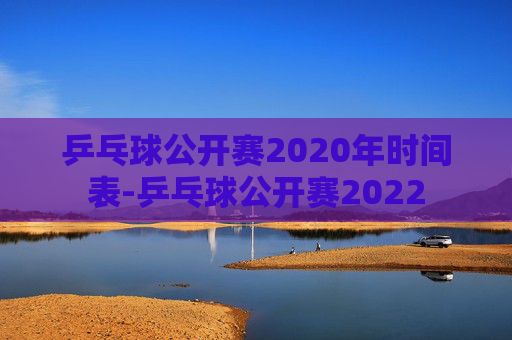 乒乓球公开赛2020年时间表-乒乓球公开赛2022