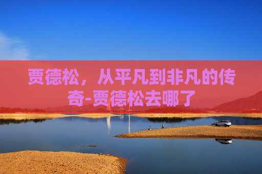 贾德松，从平凡到非凡的传奇-贾德松去哪了