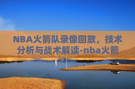 NBA火箭队录像回放，技术分析与战术解读-nba火箭队录像回放在哪看