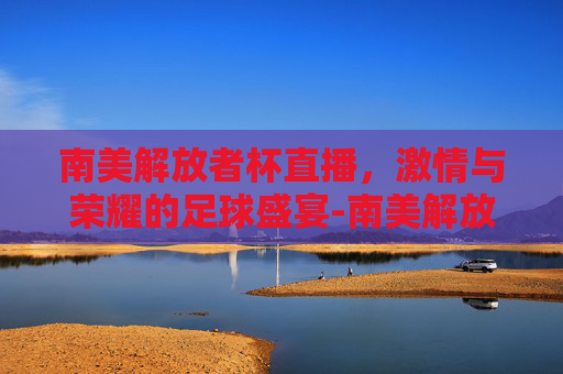 南美解放者杯直播，激情与荣耀的足球盛宴-南美解放者杯直播在哪里看