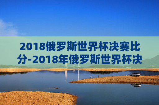 2018俄罗斯世界杯决赛比分-2018年俄罗斯世界杯决赛的票价分别为一等席990美元