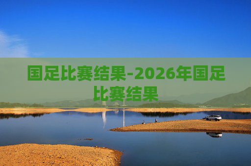 国足比赛结果-2026年国足比赛结果