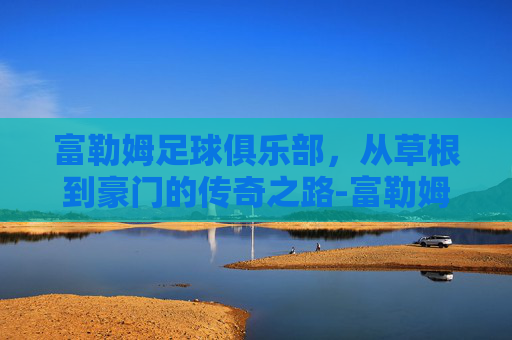 富勒姆足球俱乐部，从草根到豪门的传奇之路-富勒姆足球俱乐部身价