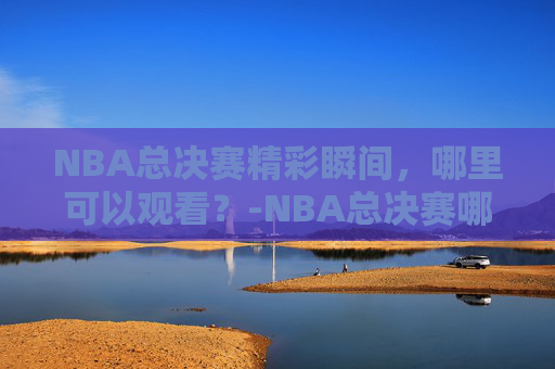 NBA总决赛精彩瞬间，哪里可以观看？-NBA总决赛哪里可以看