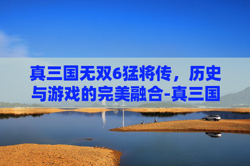 真三国无双6猛将传，历史与游戏的完美融合-真三国无双6猛将传武器获得方法