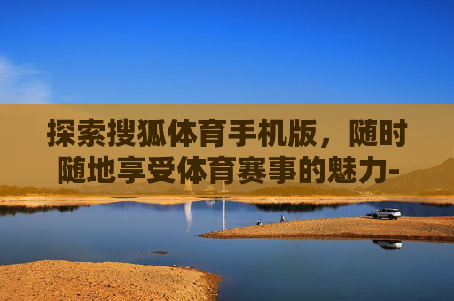 探索搜狐体育手机版，随时随地享受体育赛事的魅力-搜狐体育手机版官网入口