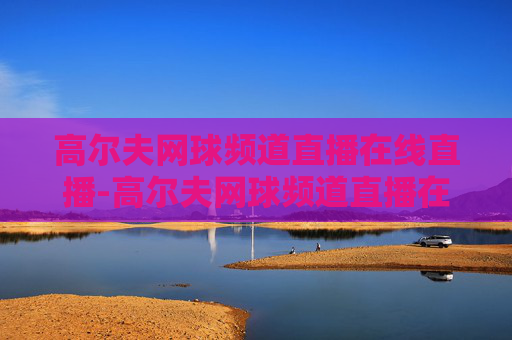 高尔夫网球频道直播在线直播-高尔夫网球频道直播在线直播观看