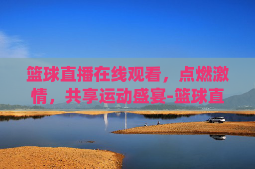 篮球直播在线观看，点燃激情，共享运动盛宴-篮球直播在线直播观看2026最新网.xinyemian.中国