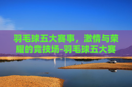 羽毛球五大赛事，激情与荣耀的竞技场-羽毛球五大赛事是什么