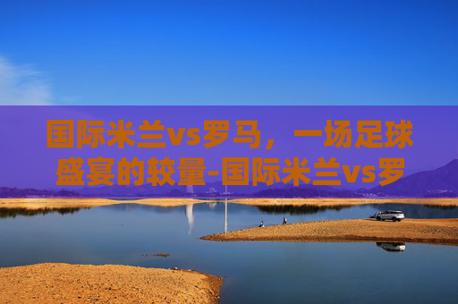 国际米兰vs罗马，一场足球盛宴的较量-国际米兰vs罗马比分预测