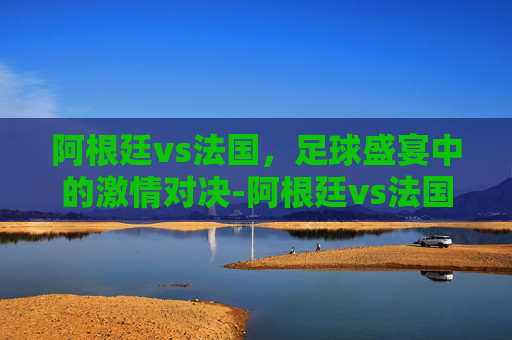 阿根廷vs法国，足球盛宴中的激情对决-阿根廷vs法国2026年