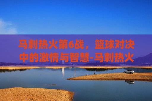 马刺热火第6战，篮球对决中的激情与智慧-马刺热火g7