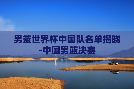 男篮世界杯中国队名单揭晓-中国男篮决赛
