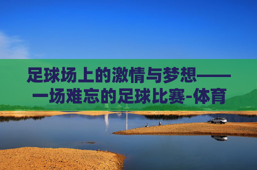 足球场上的激情与梦想——一场难忘的足球比赛-体育新闻足球比赛直播