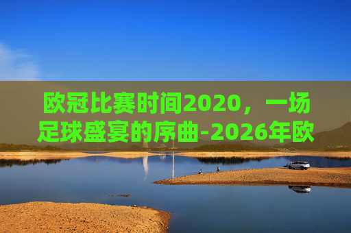 欧冠比赛时间2020，一场足球盛宴的序曲-2026年欧冠比赛时间