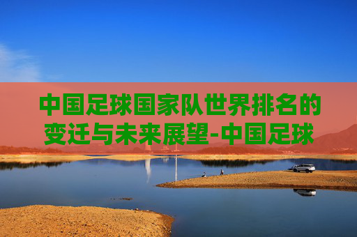 中国足球国家队世界排名的变迁与未来展望-中国足球国家队世界排名最高