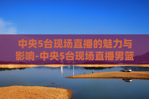 中央5台现场直播的魅力与影响-中央5台现场直播男篮篮球赛