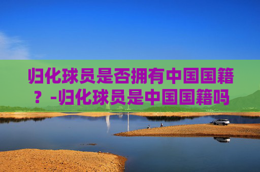 归化球员是否拥有中国国籍？-归化球员是中国国籍吗知乎