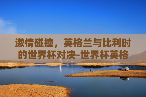 激情碰撞，英格兰与比利时的世界杯对决-世界杯英格兰vs比利时预测