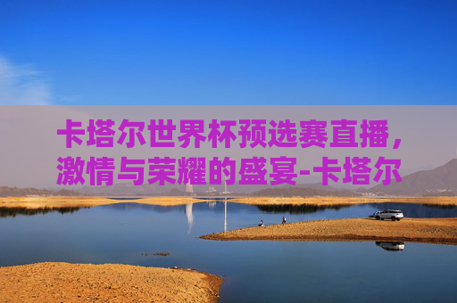 卡塔尔世界杯预选赛直播，激情与荣耀的盛宴-卡塔尔世界杯亚洲预选赛直播