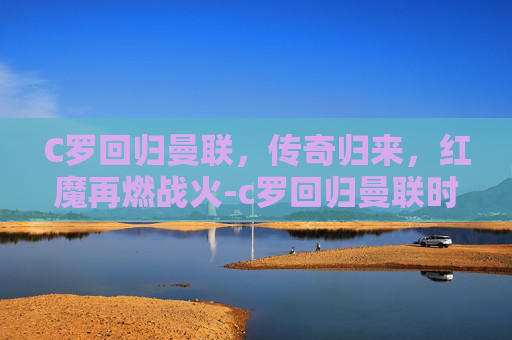 C罗回归曼联，传奇归来，红魔再燃战火-c罗回归曼联时间