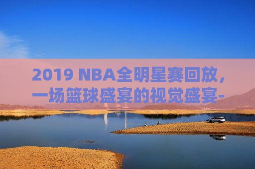 2019 NBA全明星赛回放，一场篮球盛宴的视觉盛宴-
